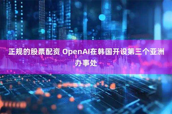 正规的股票配资 OpenAI在韩国开设第三个亚洲办事处