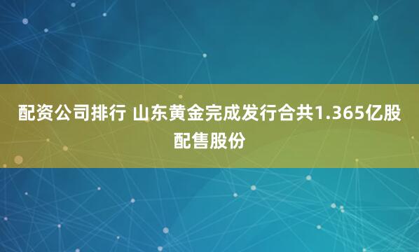 配资公司排行 山东黄金完成发行合共1.365亿股配售股份