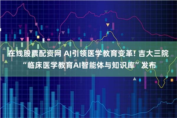 在线股票配资网 AI引领医学教育变革! 吉大三院“临床医学教育AI智能体与知识库”发布