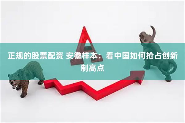 正规的股票配资 安徽样本：看中国如何抢占创新制高点