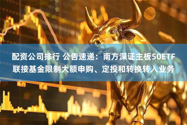 配资公司排行 公告速递：南方深证主板50ETF联接基金限制大额申购、定投和转换转入业务