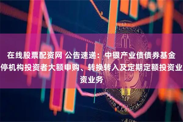 在线股票配资网 公告速递：中银产业债债券基金暂停机构投资者大额申购、转换转入及定期定额投资业务