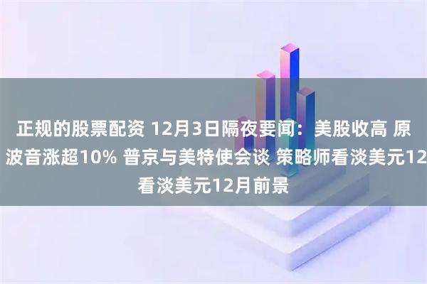 正规的股票配资 12月3日隔夜要闻：美股收高 原油下跌 波音涨超10% 普京与美特使会谈 策略师看淡美元12月前景