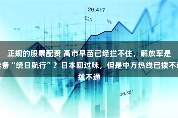 正规的股票配资 高市早苗已经拦不住，解放军是准备“绕日航行”？日本回过味，但是中方热线已拨不通