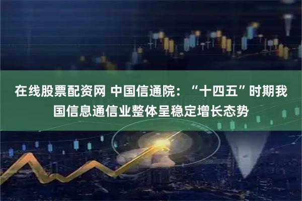 在线股票配资网 中国信通院：“十四五”时期我国信息通信业整体呈稳定增长态势