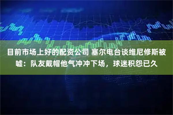目前市场上好的配资公司 塞尔电台谈维尼修斯被嘘：队友戴帽他气冲冲下场，球迷积怨已久