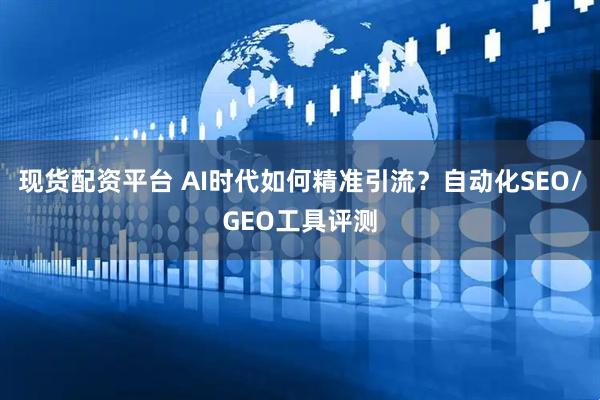 现货配资平台 AI时代如何精准引流？自动化SEO/GEO工具评测