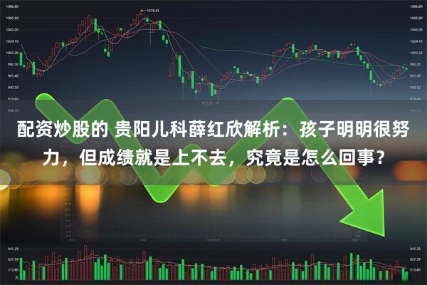配资炒股的 贵阳儿科薛红欣解析：孩子明明很努力，但成绩就是上不去，究竟是怎么回事？