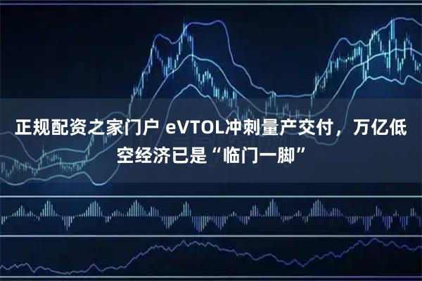 正规配资之家门户 eVTOL冲刺量产交付，万亿低空经济已是“临门一脚”