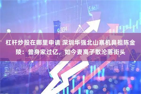 杠杆炒股在哪里申请 深圳华强北山寨机鼻祖陈金陵：曾身家过亿，如今妻离子散沦落街头