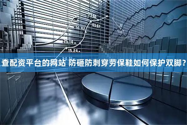查配资平台的网站 防砸防刺穿劳保鞋如何保护双脚？