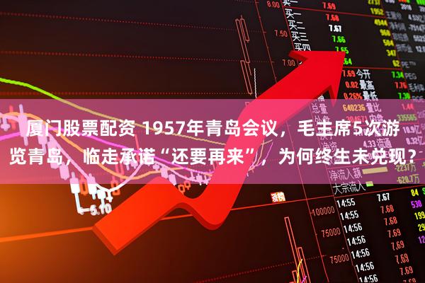 厦门股票配资 1957年青岛会议，毛主席5次游览青岛，临走承诺“还要再来”，为何终生未兑现？