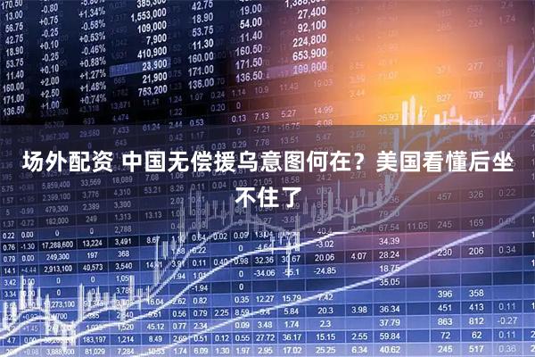 场外配资 中国无偿援乌意图何在？美国看懂后坐不住了