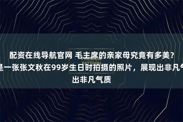 配资在线导航官网 毛主席的亲家母究竟有多美？这是一张张文秋在99岁生日时拍摄的照片，展现出非凡气质