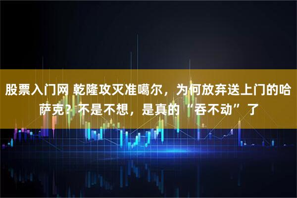 股票入门网 乾隆攻灭准噶尔，为何放弃送上门的哈萨克？不是不想，是真的 “吞不动” 了