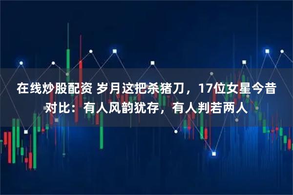 在线炒股配资 岁月这把杀猪刀，17位女星今昔对比：有人风韵犹存，有人判若两人