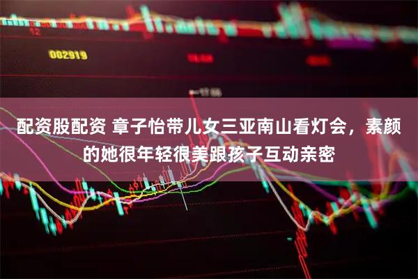 配资股配资 章子怡带儿女三亚南山看灯会，素颜的她很年轻很美跟孩子互动亲密