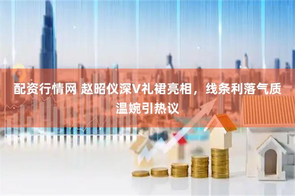 配资行情网 赵昭仪深V礼裙亮相，线条利落气质温婉引热议