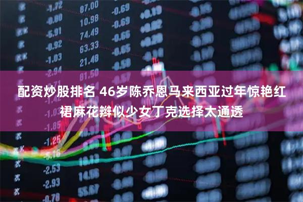 配资炒股排名 46岁陈乔恩马来西亚过年惊艳红裙麻花辫似少女丁克选择太通透