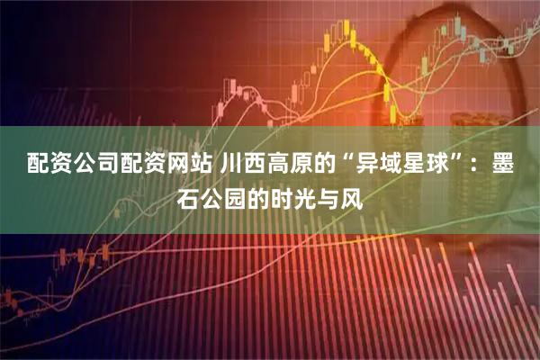 配资公司配资网站 川西高原的“异域星球”：墨石公园的时光与风
