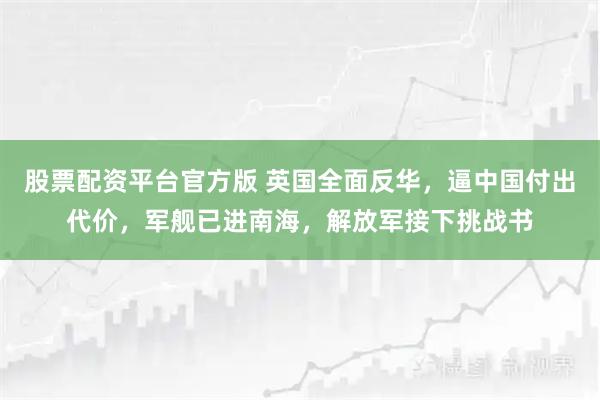 股票配资平台官方版 英国全面反华，逼中国付出代价，军舰已进南海，解放军接下挑战书