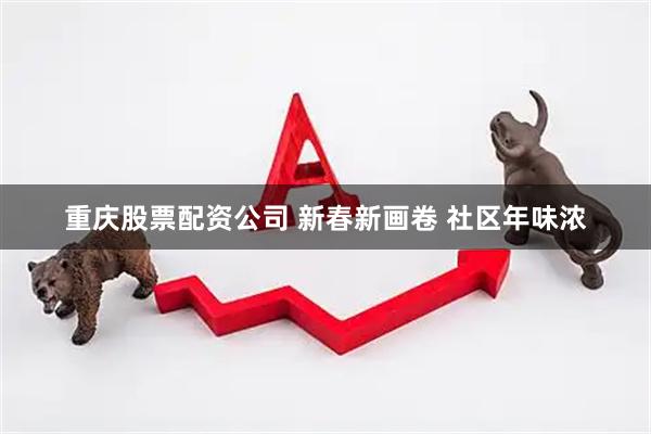 重庆股票配资公司 新春新画卷 社区年味浓