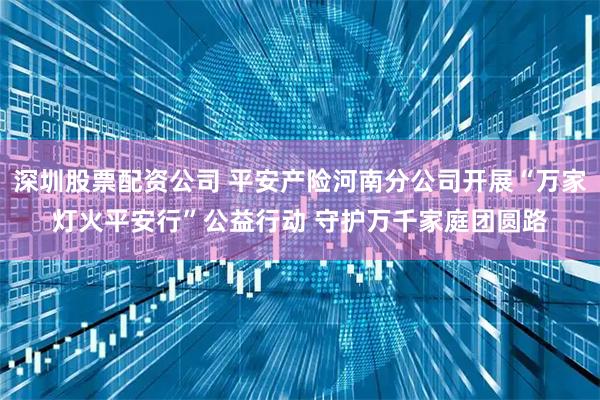深圳股票配资公司 平安产险河南分公司开展“万家灯火平安行”公益行动 守护万千家庭团圆路
