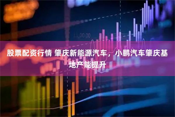 股票配资行情 肇庆新能源汽车，小鹏汽车肇庆基地产能提升