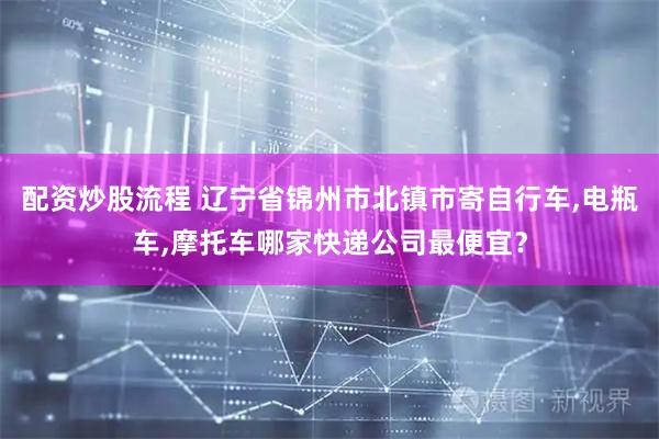 配资炒股流程 辽宁省锦州市北镇市寄自行车,电瓶车,摩托车哪家快递公司最便宜？