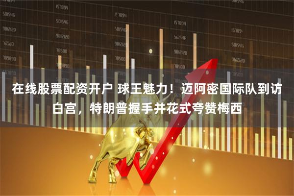 在线股票配资开户 球王魅力！迈阿密国际队到访白宫，特朗普握手并花式夸赞梅西