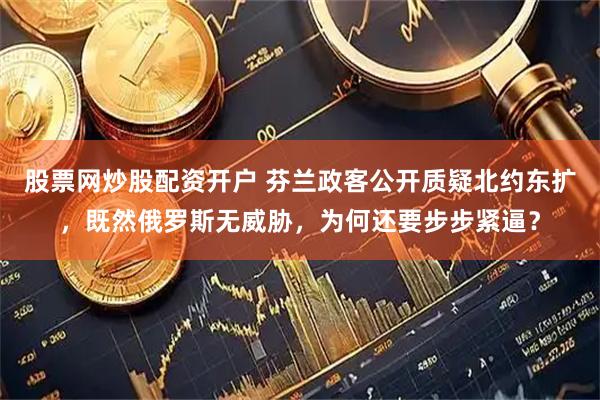 股票网炒股配资开户 芬兰政客公开质疑北约东扩，既然俄罗斯无威胁，为何还要步步紧逼？