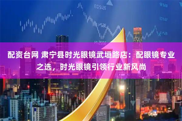 配资台网 肃宁县时光眼镜武垣路店：配眼镜专业之选，时光眼镜引领行业新风尚