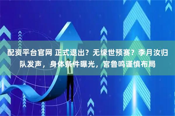 配资平台官网 正式退出？无缘世预赛？李月汝归队发声，身体条件曝光，宫鲁鸣谨慎布局