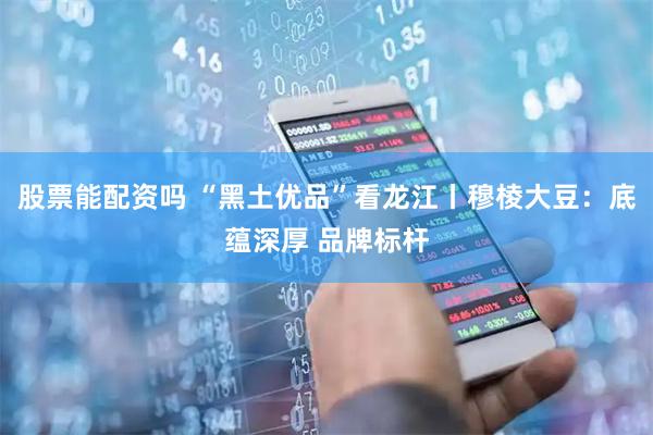 股票能配资吗 “黑土优品”看龙江丨穆棱大豆：底蕴深厚 品牌标杆