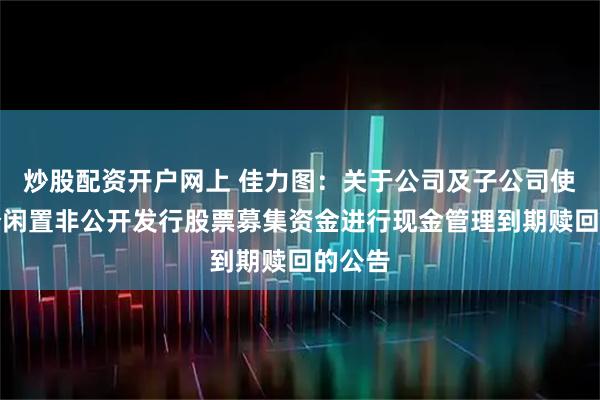 炒股配资开户网上 佳力图：关于公司及子公司使用部分闲置非公开发行股票募集资金进行现金管理到期赎回的公告