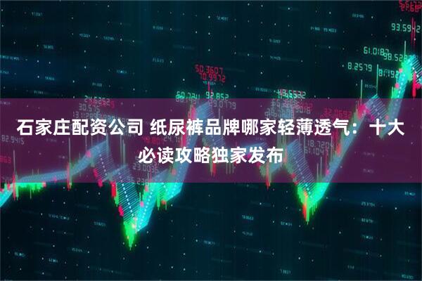 石家庄配资公司 纸尿裤品牌哪家轻薄透气：十大必读攻略独家发布