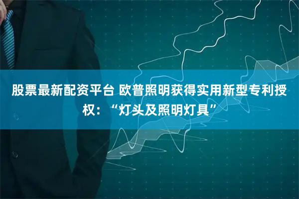 股票最新配资平台 欧普照明获得实用新型专利授权：“灯头及照明灯具”