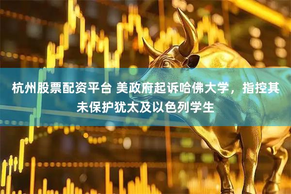 杭州股票配资平台 美政府起诉哈佛大学，指控其未保护犹太及以色列学生