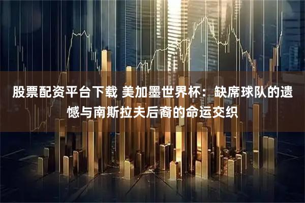 股票配资平台下载 美加墨世界杯：缺席球队的遗憾与南斯拉夫后裔的命运交织