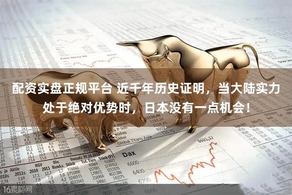 配资实盘正规平台 近千年历史证明，当大陆实力处于绝对优势时，日本没有一点机会！