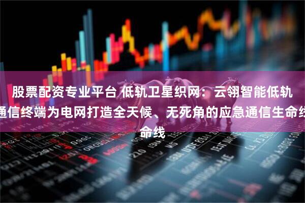 股票配资专业平台 低轨卫星织网：云翎智能低轨通信终端为电网打造全天候、无死角的应急通信生命线