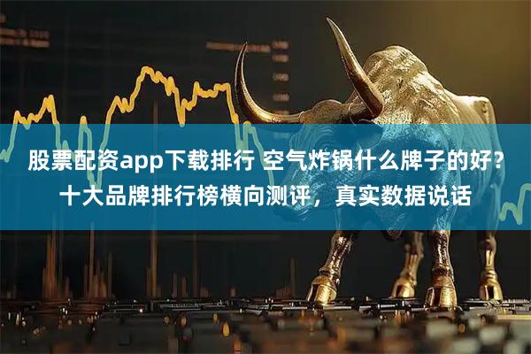 股票配资app下载排行 空气炸锅什么牌子的好？十大品牌排行榜横向测评，真实数据说话