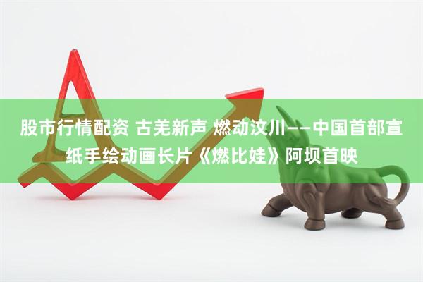 股市行情配资 古羌新声 燃动汶川——中国首部宣纸手绘动画长片《燃比娃》阿坝首映